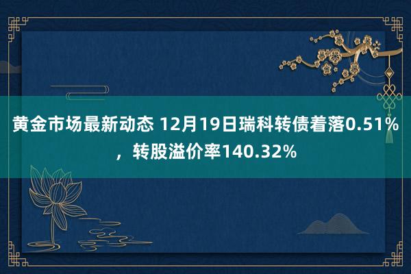 黄金市场最新动态 12月19日瑞科转债着落0.51%，转股溢价率140.32%