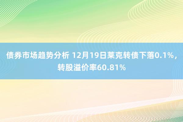 债券市场趋势分析 12月19日莱克转债下落0.1%，转股溢价率60.81%