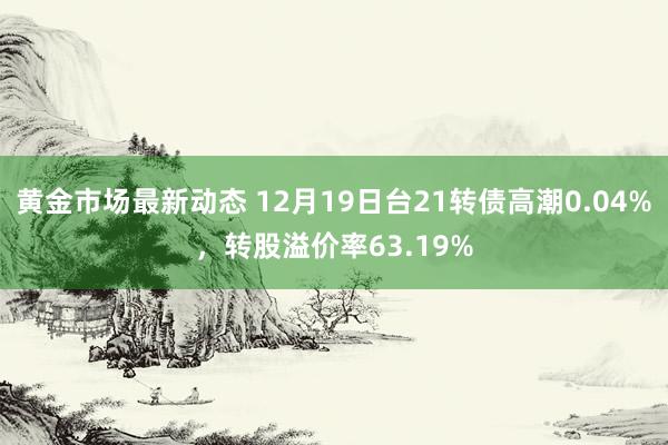 黄金市场最新动态 12月19日台21转债高潮0.04%，转股溢价率63.19%