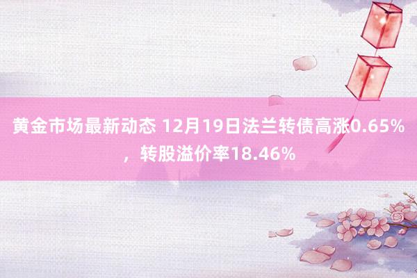 黄金市场最新动态 12月19日法兰转债高涨0.65%，转股溢价率18.46%