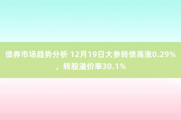 债券市场趋势分析 12月19日大参转债高涨0.29%，转股溢价率30.1%