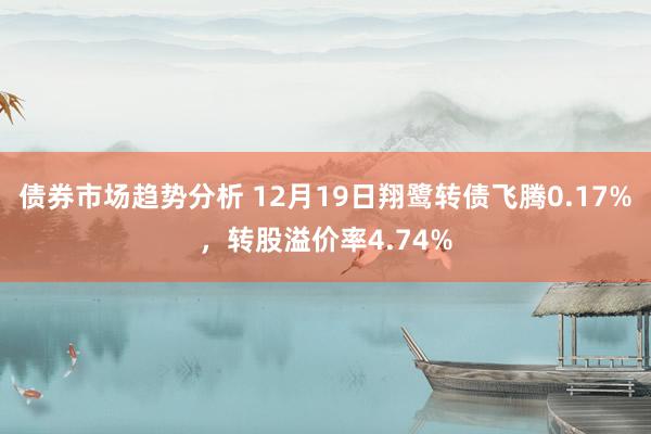 债券市场趋势分析 12月19日翔鹭转债飞腾0.17%，转股溢价率4.74%