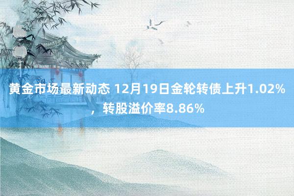 黄金市场最新动态 12月19日金轮转债上升1.02%，转股溢价率8.86%