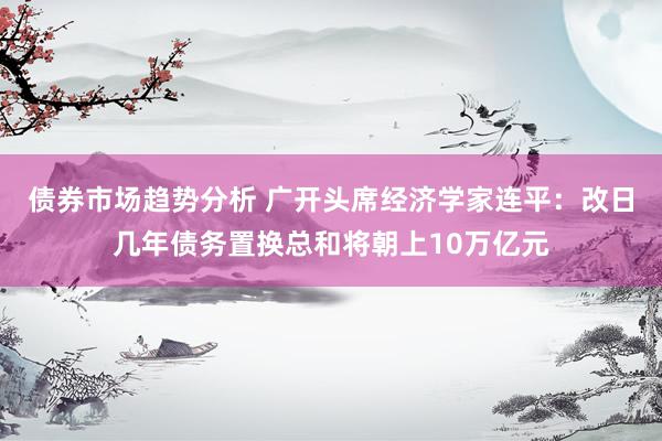 债券市场趋势分析 广开头席经济学家连平：改日几年债务置换总和将朝上10万亿元