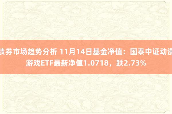 债券市场趋势分析 11月14日基金净值：国泰中证动漫游戏ETF最新净值1.0718，跌2.73%