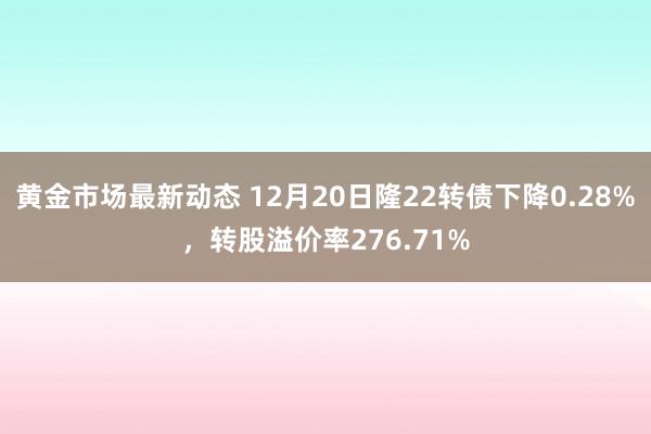 黄金市场最新动态 12月20日隆22转债下降0.28%，转股溢价率276.71%