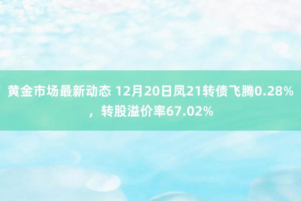 黄金市场最新动态 12月20日凤21转债飞腾0.28%，转股溢价率67.02%