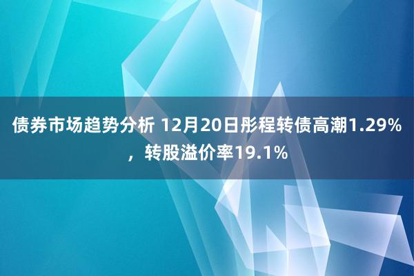 债券市场趋势分析 12月20日彤程转债高潮1.29%，转股溢价率19.1%