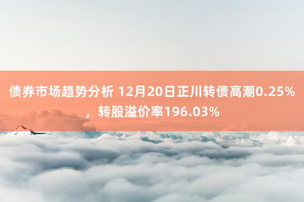 债券市场趋势分析 12月20日正川转债高潮0.25%，转股溢价率196.03%