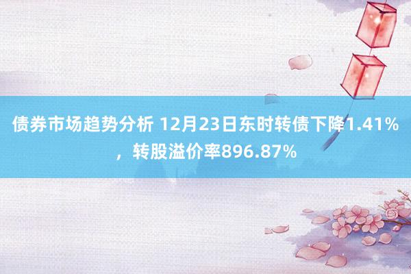 债券市场趋势分析 12月23日东时转债下降1.41%，转股溢价率896.87%