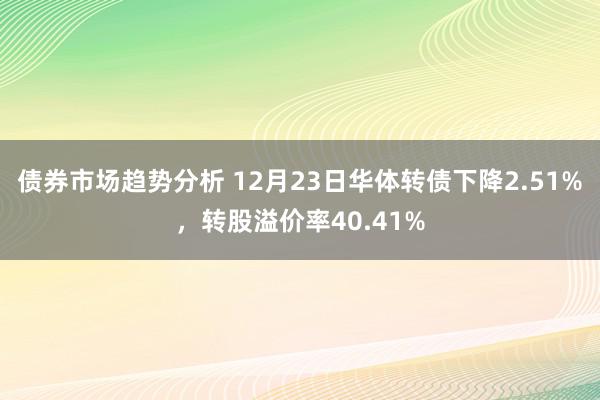 债券市场趋势分析 12月23日华体转债下降2.51%，转股溢价率40.41%