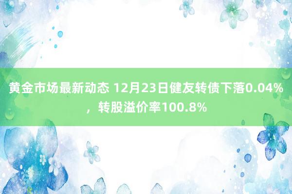 黄金市场最新动态 12月23日健友转债下落0.04%，转股溢价率100.8%