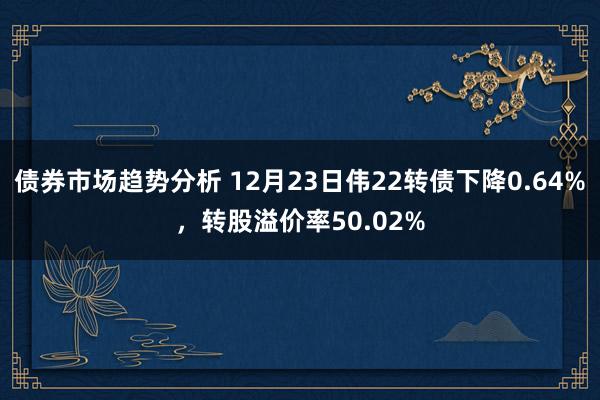 债券市场趋势分析 12月23日伟22转债下降0.64%，转股溢价率50.02%