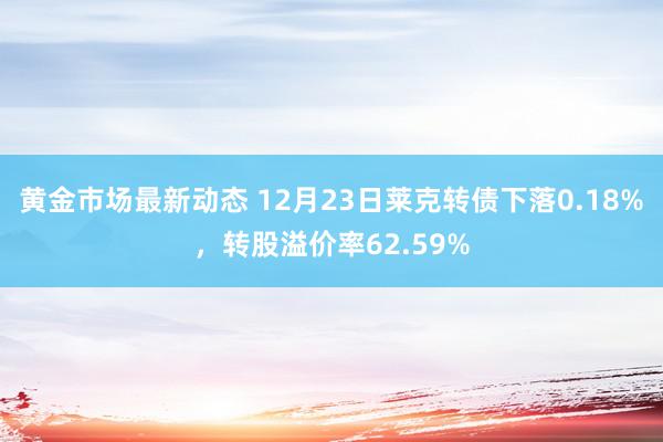 黄金市场最新动态 12月23日莱克转债下落0.18%，转股溢价率62.59%