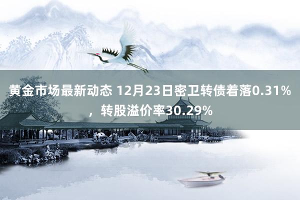 黄金市场最新动态 12月23日密卫转债着落0.31%，转股溢价率30.29%