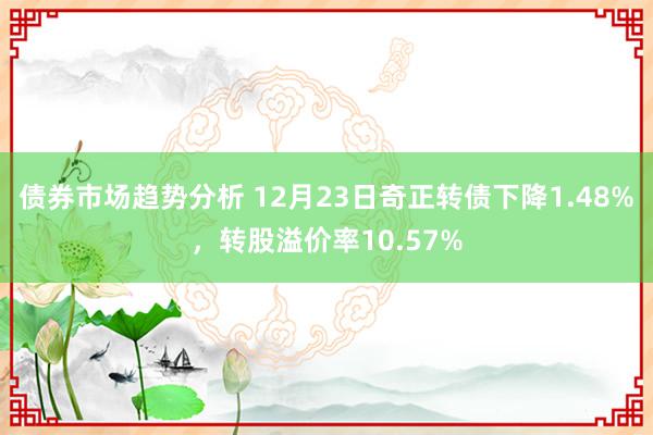 债券市场趋势分析 12月23日奇正转债下降1.48%，转股溢价率10.57%