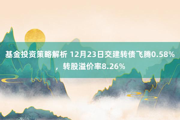 基金投资策略解析 12月23日交建转债飞腾0.58%，转股溢价率8.26%