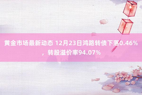 黄金市场最新动态 12月23日鸿路转债下落0.46%，转股溢价率94.07%