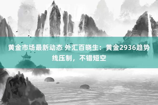 黄金市场最新动态 外汇百晓生：黄金2936趋势线压制，不错短空