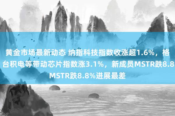 黄金市场最新动态 纳指科技指数收涨超1.6%，格芯、博通、台积电等带动芯片指数涨3.1%，新成员MSTR跌8.8%进展最差