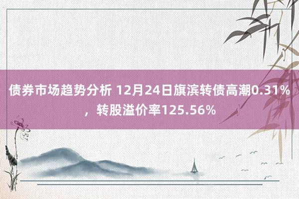 债券市场趋势分析 12月24日旗滨转债高潮0.31%，转股溢价率125.56%