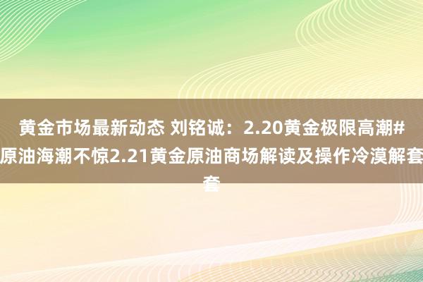 黄金市场最新动态 刘铭诚：2.20黄金极限高潮#原油海潮不惊2.21黄金原油商场解读及操作冷漠解套