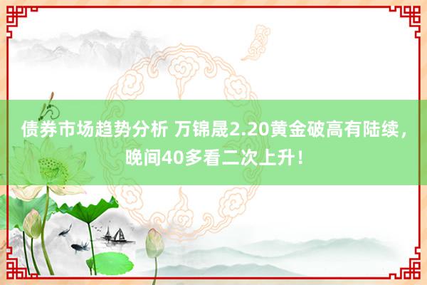 债券市场趋势分析 万锦晟2.20黄金破高有陆续，晚间40多看二次上升！