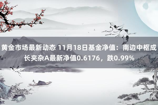 黄金市场最新动态 11月18日基金净值：南边中枢成长夹杂A最新净值0.6176，跌0.99%