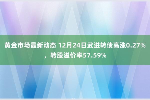 黄金市场最新动态 12月24日武进转债高涨0.27%，转股溢价率57.59%