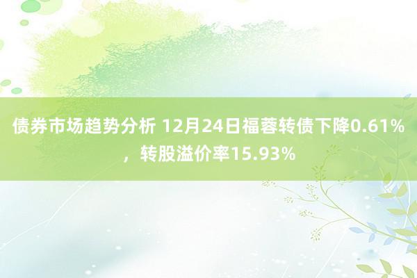 债券市场趋势分析 12月24日福蓉转债下降0.61%，转股溢价率15.93%