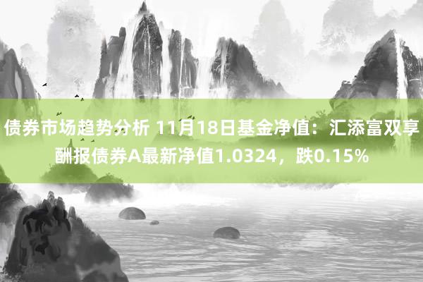 债券市场趋势分析 11月18日基金净值：汇添富双享酬报债券A最新净值1.0324，跌0.15%