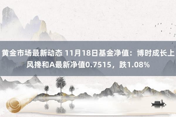 黄金市场最新动态 11月18日基金净值：博时成长上风搀和A最新净值0.7515，跌1.08%