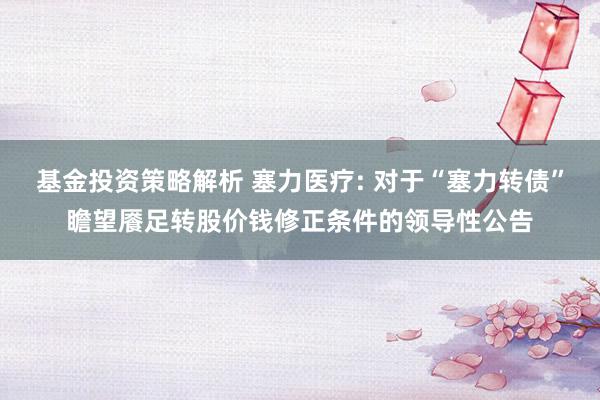 基金投资策略解析 塞力医疗: 对于“塞力转债”瞻望餍足转股价钱修正条件的领导性公告