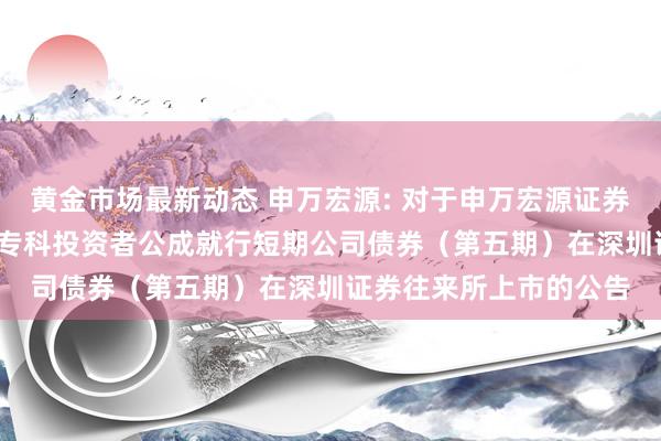 黄金市场最新动态 申万宏源: 对于申万宏源证券有限公司2024年面向专科投资者公成就行短期公司债券（第五期）在深圳证券往来所上市的公告