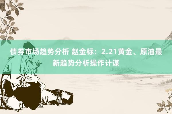 债券市场趋势分析 赵金标：2.21黄金、原油最新趋势分析操作计谋