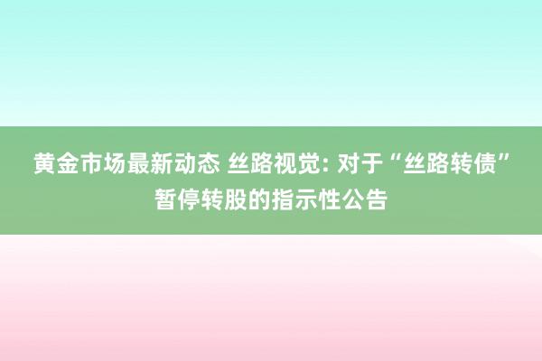 黄金市场最新动态 丝路视觉: 对于“丝路转债”暂停转股的指示性公告