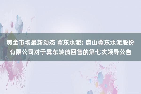 黄金市场最新动态 冀东水泥: 唐山冀东水泥股份有限公司对于冀东转债回售的第七次领导公告