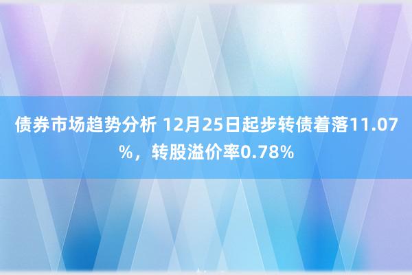 债券市场趋势分析 12月25日起步转债着落11.07%，转股溢价率0.78%