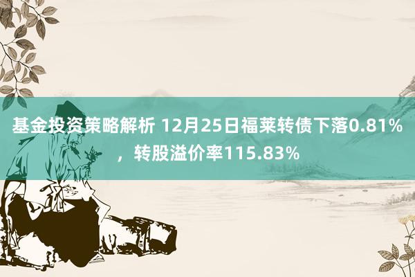 基金投资策略解析 12月25日福莱转债下落0.81%，转股溢价率115.83%