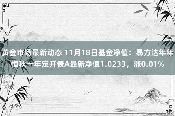 黄金市场最新动态 11月18日基金净值：易方达年年恒秋一年定开债A最新净值1.0233，涨0.01%