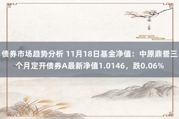 债券市场趋势分析 11月18日基金净值：中原鼎誉三个月定开债券A最新净值1.0146，跌0.06%