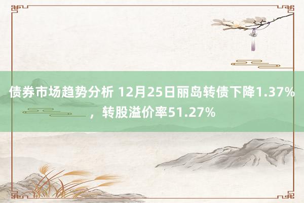 债券市场趋势分析 12月25日丽岛转债下降1.37%，转股溢价率51.27%