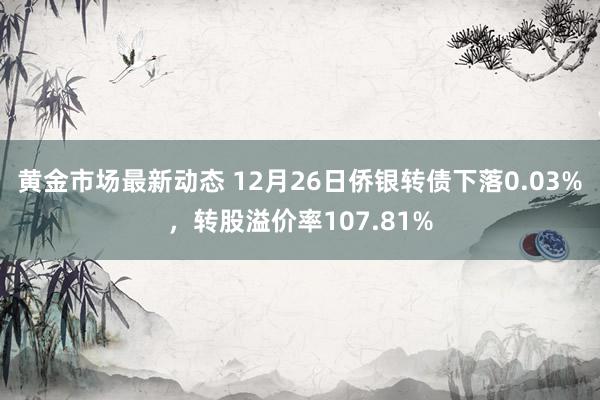 黄金市场最新动态 12月26日侨银转债下落0.03%，转股溢价率107.81%