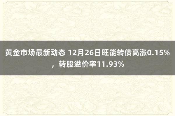 黄金市场最新动态 12月26日旺能转债高涨0.15%，转股溢价率11.93%