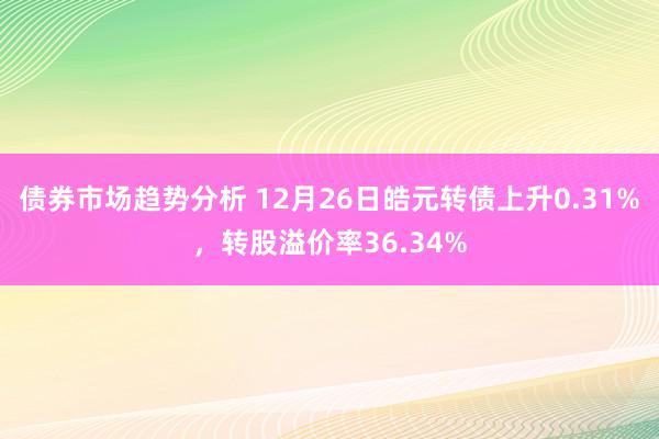 债券市场趋势分析 12月26日皓元转债上升0.31%，转股溢价率36.34%