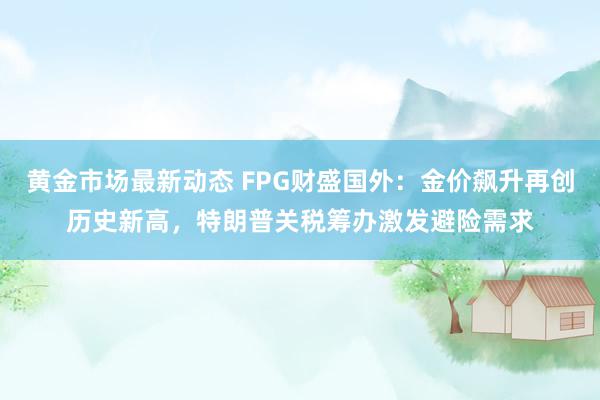 黄金市场最新动态 FPG财盛国外：金价飙升再创历史新高，特朗普关税筹办激发避险需求