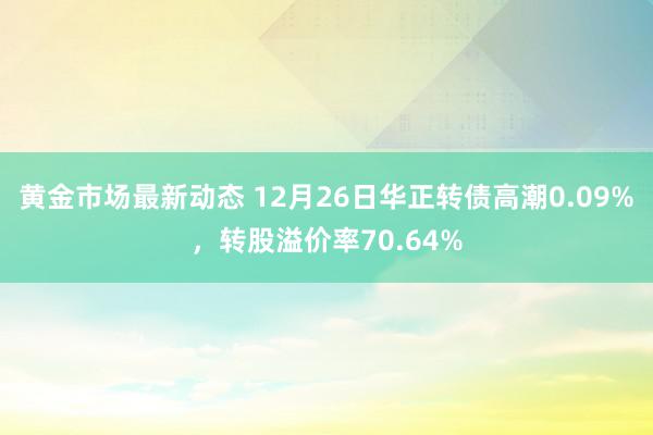 黄金市场最新动态 12月26日华正转债高潮0.09%，转股溢价率70.64%