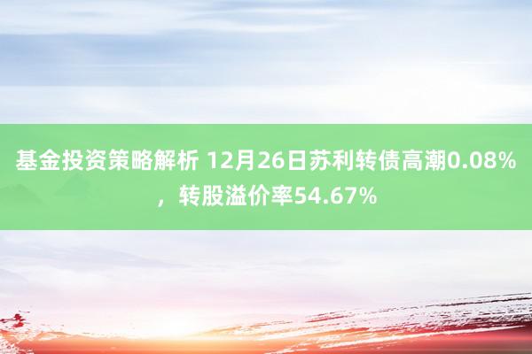 基金投资策略解析 12月26日苏利转债高潮0.08%，转股溢价率54.67%