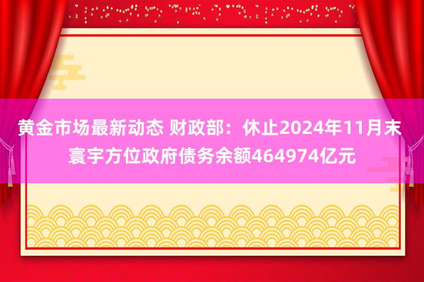 黄金市场最新动态 财政部：休止2024年11月末 寰宇方位政府债务余额464974亿元