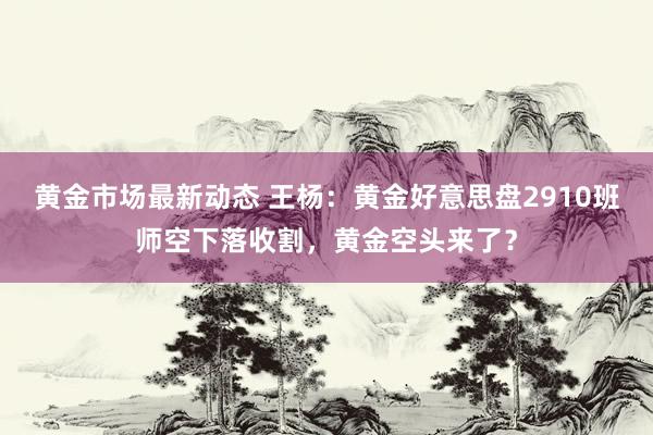 黄金市场最新动态 王杨：黄金好意思盘2910班师空下落收割，黄金空头来了？